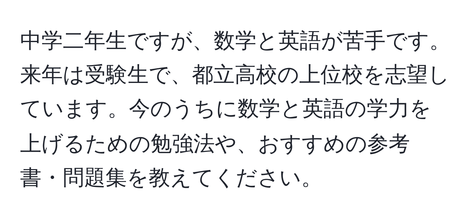 中学二年生ですが、数学と英語が苦手です。来年は受験生で、都立高校の上位校を志望しています。今のうちに数学と英語の学力を上げるための勉強法や、おすすめの参考書・問題集を教えてください。