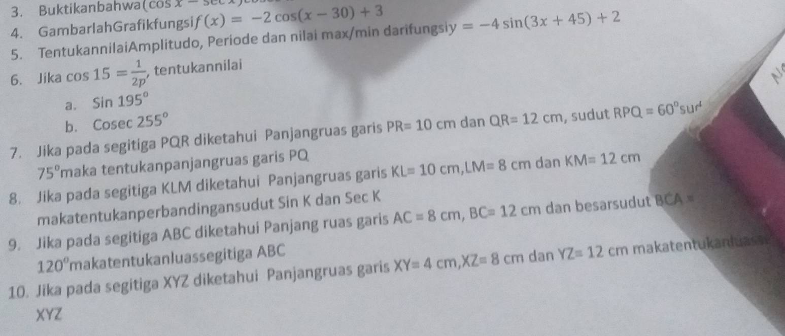 Buktikanbahwa (cos x-5cc
4. Gambarlah Grafikfungsi f(x)=-2cos (x-30)+3
5. TentukannilaiAmplitudo, Periode dan nilai max/min darifungsiy y=-4sin (3x+45)+2
6. Jika cos 15= 1/2p  , tentukannilai 
a. Sin195°
b. Cosec 255°
7. Jika pada segitiga PQR diketahui Panjangruas garis PR=10cm dan QR=12cm , sudut RPQ=60°sur^4
75° maka tentukanpanjangruas garis PQ
8. Jika pada segitiga KLM diketahui Panjangruas garis KL=10cm, LM=8cm dan KM=12cm
makatentukanperbandingansudut Sin K dan Sec K
9. Jika pada segitiga ABC diketahui Panjang ruas garis AC=8cm, BC=12cm dan besarsudut BCA=
120° makatentukanluassegitiga ABC
10. Jika pada segitiga XYZ diketahui Panjangruas garis XY=4cm, XZ=8cm dan YZ=12cm makatentukanluass
XYZ