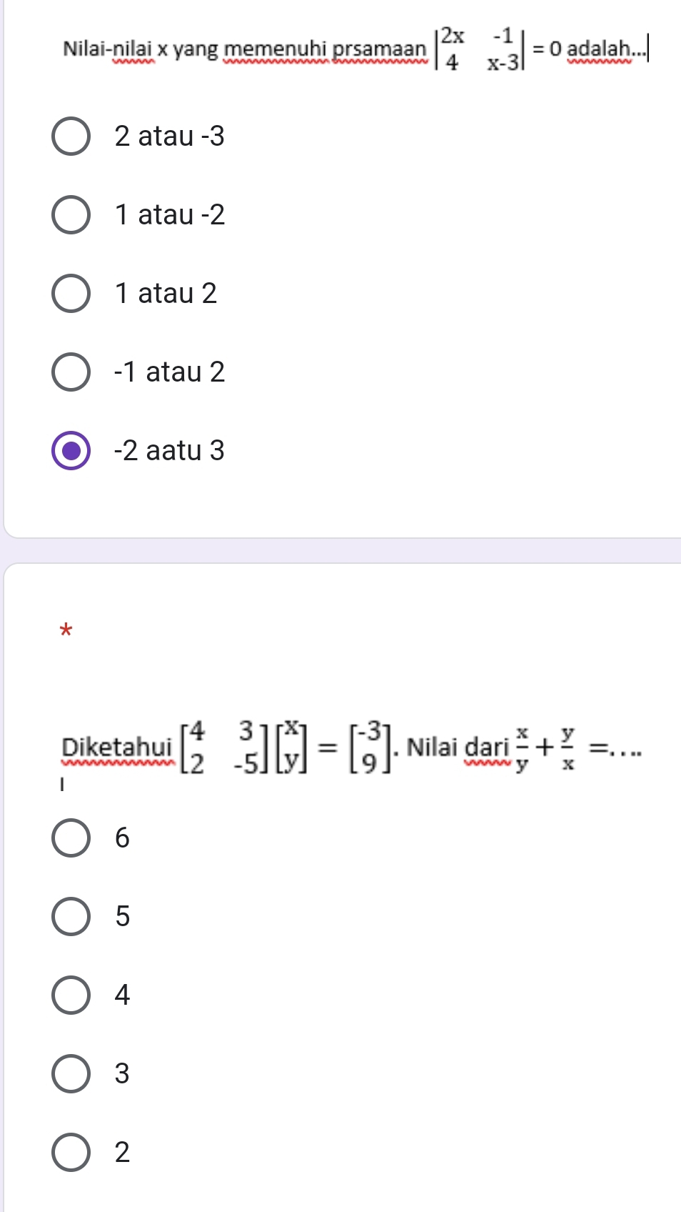 Nilai-nilai x yang memenuhi prsamaan beginvmatrix 2x&-1 4&x-3endvmatrix =0 adalah.
2 atau -3
1 atau -2
1 atau 2
-1 atau 2
-2 aatu 3
*
Diketahui beginbmatrix 4&3 2&-5endbmatrix beginbmatrix x yendbmatrix =beginbmatrix -3 9endbmatrix. Nilai dari  x/y + y/x =. ^++ _
6
5
4
3
2