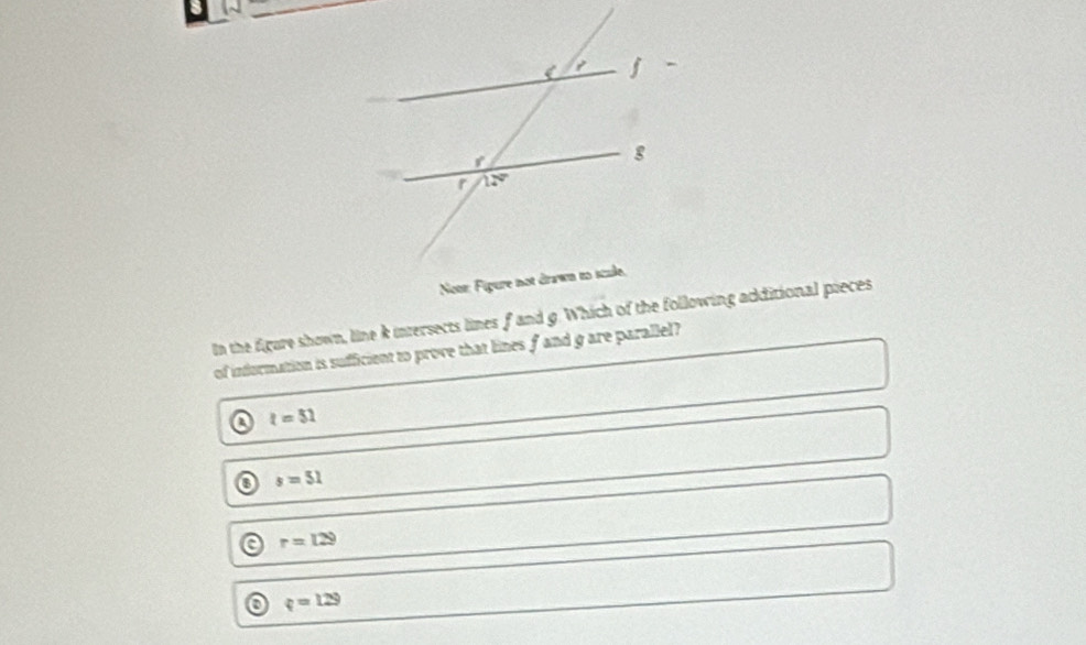 In the figure shown, line k intersects lines f and g. Which of the following additional pieces
of information is sufficient to prove that lines f and g are parallel?
a t=51
o s=51
r=129
o q=129