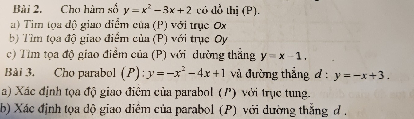 Cho hàm số y=x^2-3x+2 có đồ thị (P). 
a) Tìm tọa độ giao điểm của (P) với trục Ox
b) Tìm tọa độ giao điểm của (P) với trục Oy
c) Tìm tọa độ giao điểm của (P) với đường thẳng y=x-1. 
Bài 3. Cho parabol (P):y=-x^2-4x+1 và đường thắng d : y=-x+3. 
a) Xác định tọa độ giao điểm của parabol (P) với trục tung. 
b) Xác định tọa độ giao điểm của parabol (P) với đường thắng d.