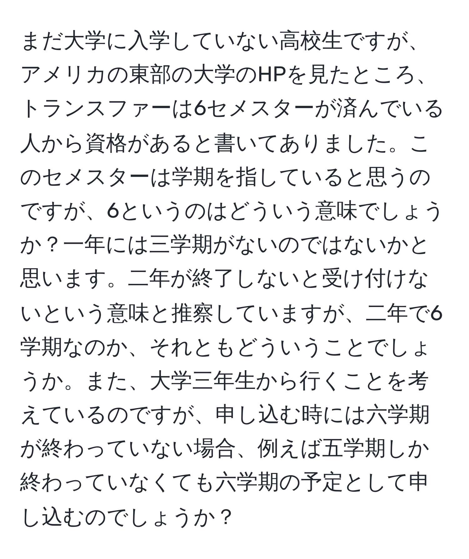 まだ大学に入学していない高校生ですが、アメリカの東部の大学のHPを見たところ、トランスファーは6セメスターが済んでいる人から資格があると書いてありました。このセメスターは学期を指していると思うのですが、6というのはどういう意味でしょうか？一年には三学期がないのではないかと思います。二年が終了しないと受け付けないという意味と推察していますが、二年で6学期なのか、それともどういうことでしょうか。また、大学三年生から行くことを考えているのですが、申し込む時には六学期が終わっていない場合、例えば五学期しか終わっていなくても六学期の予定として申し込むのでしょうか？