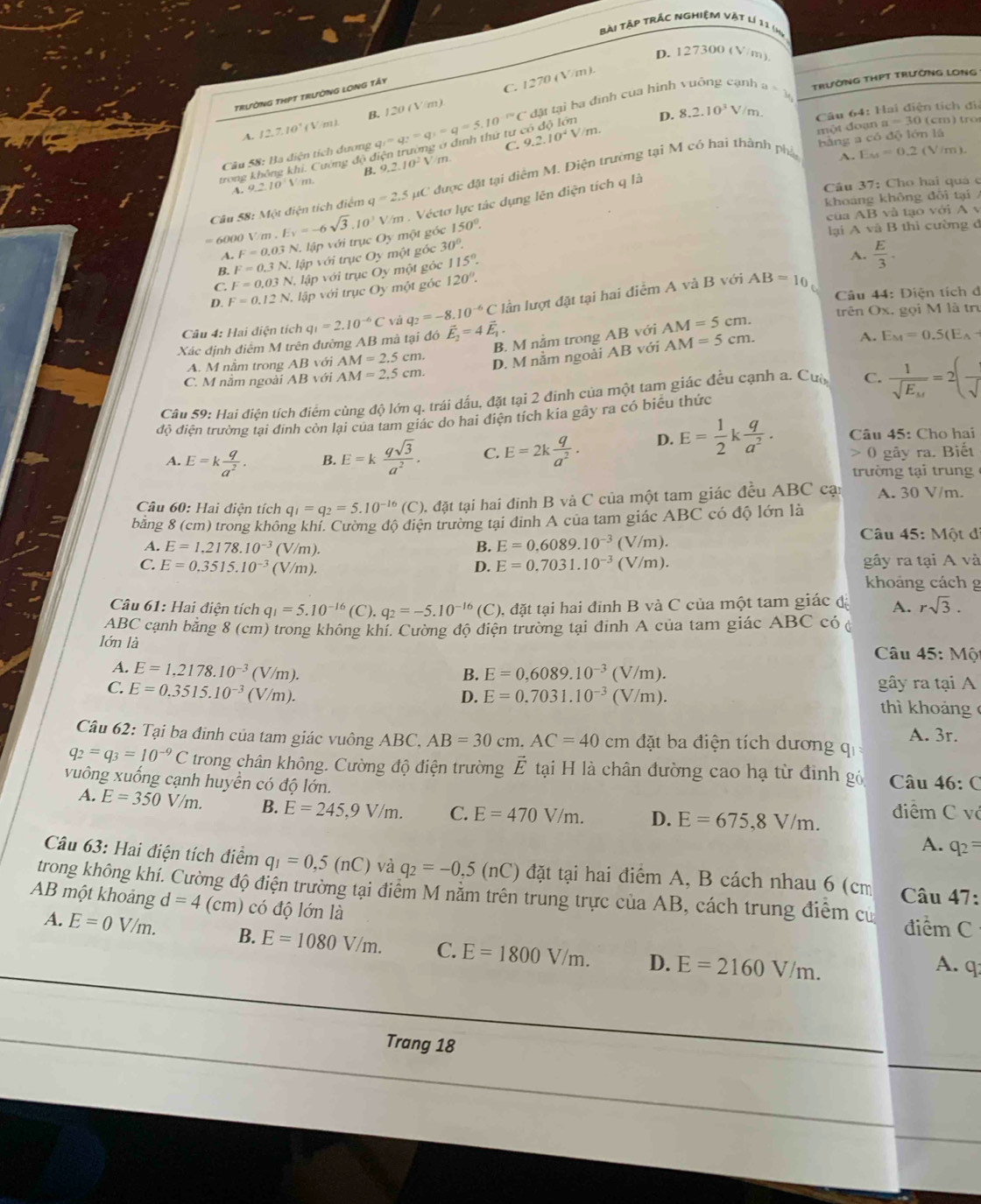 bài tập trắc nghiệm vật lí 11 (mỹ
D. 127300 (V/m)
TRườNG THPT tRườNG LONg Tấy
đặt tại ba đinh của hình vuồng cạnh
A. 12.71 * ( V/m). B. 120 (V/m) C. 1270 (V/m).
En trường ở định thứ tư có độ lớn D. 8.2.10^3V/m a=y TRườNG THPT TRưỜNG LONG
một đoạn a =30( cm ) tro
Câu 58: Ba điện tích dương q_1=q_2=q_1=5.10^(-10)C C. 9.2.10^4V/m. Câu 64: Hai điện tích đi
bāng a có độ lớn là
trong không khi. Cường độ đ B. 9.2.10^2V m
Câu 58: Một điện tích điểm q=2.5 HC được đặt tại điểm M. Điện trường tại M có hai thành phá
A. E_M=0.2(V
A 9_ 210'1 m 
= 6000 V/m . E_V=-6sqrt(3).10^3 V/m . Véctơ lực tác dụng lên điện tích q là
Câu 37: Cho hai quá c
khoảng không đõi tại /
1B10 t         v
cua AB
A. F=0.03N V. lập với trục Oy một góc 150°.
lại A và B thì cường đ
B, F=0.3N. lập với trục Oy một góc 30°.
C. F=0.03N l lập với trục Oy một gộc 115°.
A.  E/3 ·
D. F=0.12N , lập với trục Oy một góc 120°.
lần lượt đặt tại hai điểm A và B với AB=10
Câu 44: Điện tích đ
Câu 4: Hai điện tích trên Ox, gọi M là trư
Xác định điểm M trên đường AB mà tại đó q_1=2.10^(-6)C và q_2=-8.10^(-6)C vector E_2=4vector E_1.
B. M nằm trong AB với AM=5cm.
A. M nằm trong AB với AM=2.5cm. D. M nằm ngoài AB với AM=5cm.
A. E_M=0.5(E_A-
C. M nằm ngoài AB với AM=2.5cm.
Câu 59: Hai điện tích điểm cùng độ lớn q. trái dấu, đặt tại 2 đinh của một tam giác đều cạnh a. Cuờ C. frac 1sqrt(E_M)=2(frac sqrt()
độ điện trường tại định còn lại của tam giác do hai điện tích kia gây ra có biểu thức
A. E=k q/a^2 . B. E=k qsqrt(3)/a^2 . C. E=2k q/a^2 . D. E= 1/2 k q/a^2 . Câu 45: Cho hai
0 gây ra. Biết
trường tại trun g 
Câu 60: Hai điện tích q_1=q_2=5.10^(-16) (C) 0. đặt tại hai đinh B và C của một tam giác đều ABC cạn A. 30 V/m.
bằng 8 (cm) trong không khí. Cường độ điện trường tại định A của tam giác ABC có độ lớn là
A. E=1,2178.10^(-3) a sqrt()π  )
B. E=0,6089.10^(-3)(V/m).
Câu 45: Một đỉ
C. E=0.3515.10^(-3)(V //m). gây ra tại A và
D. E=0.7031.10^(-3)(V/m).
khoảng cách g
Câu 61: Hai điện tích q_1=5.10^(-16) (C). q_2=-5.10^(-16)(C) ), đặt tại hai đỉnh B và C của một tam giác đị A. rsqrt(3).
ABC cạnh bằng 8 (cm) trong không khí. Cường độ điện trường tại đinh A của tam giác ABC có ở
lớn là  Câu 45: Một
A. E=1,2178.10^(-3) (V/m). B. E=0,6089.10^(-3)(V/m).
gây ra tại A
C. E=0.3515.10^(-3) (V/m). D. E=0.7031.10^(-3)(V/m). thì khoảng 
Câu 62: Tại ba đinh của tam giác vuông ABC. AB=30cm.AC=40cm đặt ba điện tích dương qi A. 3r.
q_2=q_3=10^(-9)C trong chân không. Cường độ điện trường Ế tại H là chân đường cao hạ từ định gó
vuông xuống cạnh huyền có độ lớn.  Câu 46: C
A. E=350V/m. B. E=245,9V/m. C. E=470V/m. D. E=675,8V/m. điểm C và
A. q_2=
Câu 63: Hai điện tích điểm q_1=0,5(nC) và q_2=-0.5(nC) đặt tại hai điểm A, B cách nhau 6 (cm  Câu 47:
trong không khí. Cường độ điện trường tại điểm M nằm trên trung trực của AB, cách trung điểm cự
AB một khoảng d=4(cm) có độ lớn là điểm C
A. E=0V/m. B. E=1080V/m. C. E=1800V/m. D. E=2160V/m.
A. q
Trang 18