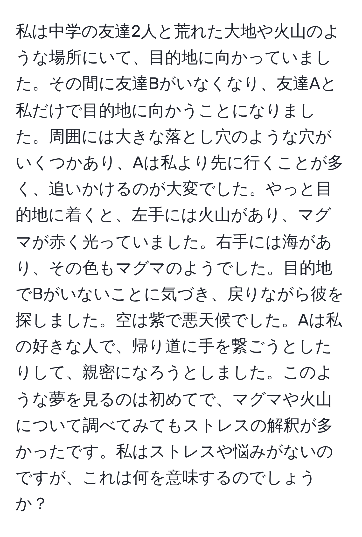 私は中学の友達2人と荒れた大地や火山のような場所にいて、目的地に向かっていました。その間に友達Bがいなくなり、友達Aと私だけで目的地に向かうことになりました。周囲には大きな落とし穴のような穴がいくつかあり、Aは私より先に行くことが多く、追いかけるのが大変でした。やっと目的地に着くと、左手には火山があり、マグマが赤く光っていました。右手には海があり、その色もマグマのようでした。目的地でBがいないことに気づき、戻りながら彼を探しました。空は紫で悪天候でした。Aは私の好きな人で、帰り道に手を繋ごうとしたりして、親密になろうとしました。このような夢を見るのは初めてで、マグマや火山について調べてみてもストレスの解釈が多かったです。私はストレスや悩みがないのですが、これは何を意味するのでしょうか？