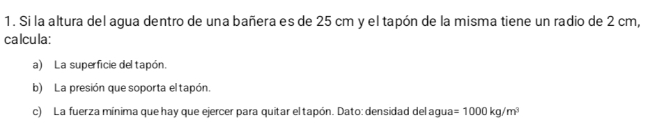 Si la altura del agua dentro de una bañera es de 25 cm y el tapón de la misma tiene un radio de 2 cm, 
calcula: 
a) La superficie del tapón. 
b) La presión que soporta el tapón. 
c) La fuerza mínima que hay que ejercer para quitar el tapón. Dato: densidad del agu a=1000kg/m^3