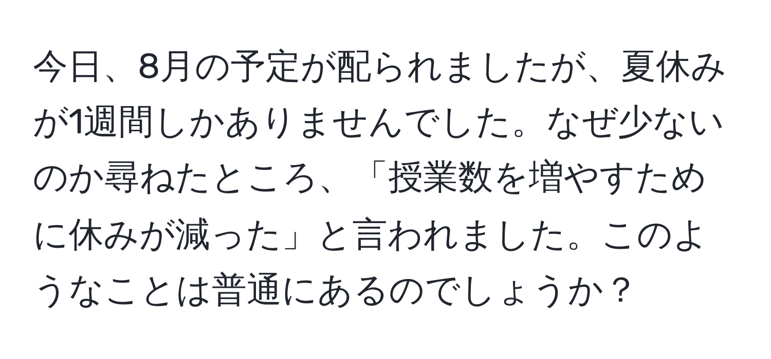 今日、8月の予定が配られましたが、夏休みが1週間しかありませんでした。なぜ少ないのか尋ねたところ、「授業数を増やすために休みが減った」と言われました。このようなことは普通にあるのでしょうか？