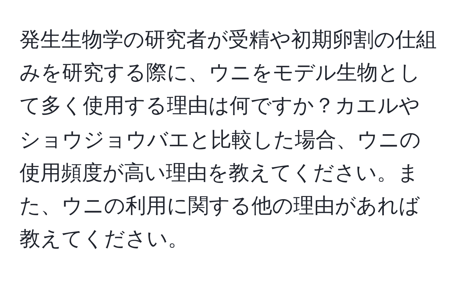 発生生物学の研究者が受精や初期卵割の仕組みを研究する際に、ウニをモデル生物として多く使用する理由は何ですか？カエルやショウジョウバエと比較した場合、ウニの使用頻度が高い理由を教えてください。また、ウニの利用に関する他の理由があれば教えてください。