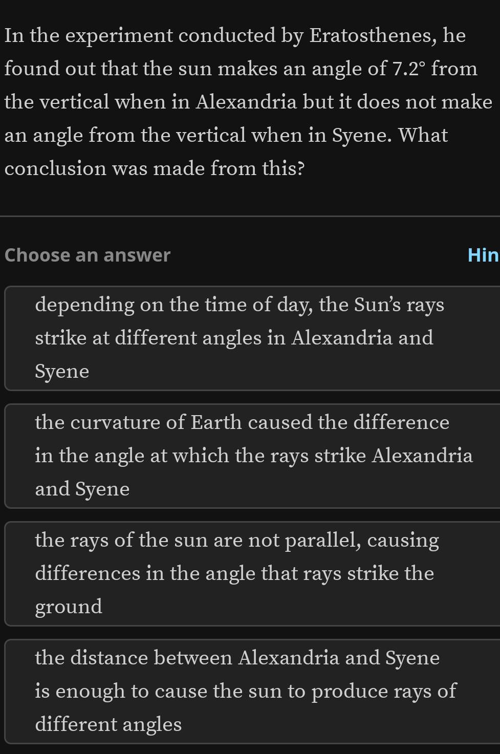 In the experiment conducted by Eratosthenes, he
found out that the sun makes an angle of 7.2° from
the vertical when in Alexandria but it does not make
an angle from the vertical when in Syene. What
conclusion was made from this?
Choose an answer Hin
depending on the time of day, the Sun’s rays
strike at different angles in Alexandria and
Syene
the curvature of Earth caused the difference
in the angle at which the rays strike Alexandria
and Syene
the rays of the sun are not parallel, causing
differences in the angle that rays strike the
ground
the distance between Alexandria and Syene
is enough to cause the sun to produce rays of
different angles