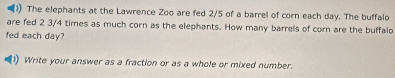 》 The elephants at the Lawrence Zoo are fed 2/5 of a barrel of corn each day. The buffalo 
are fed 2 3/4 times as much corn as the elephants. How many barrels of corn are the buffalo 
fed each day? 
Write your answer as a fraction or as a whole or mixed number.