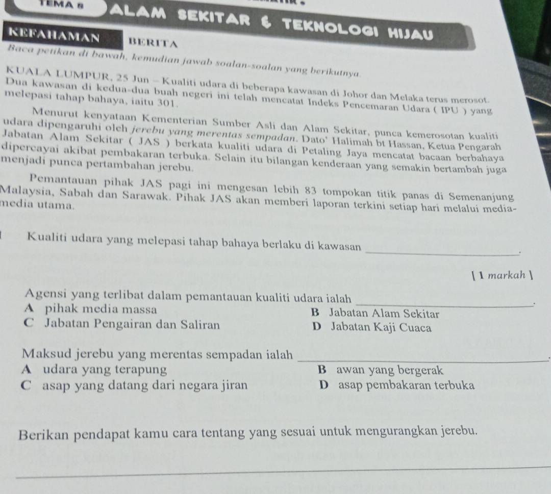 TEMA S alam sekitar TEKNOLOGI HIJAU
KEFAHAMAN BERITA
Baca petikan di bawah, kemudian jawab soalan-soalan yang berikutnya
KUALA LUMPUR, 25 Jun - Kualiti udara di beberapa kawasan di Johor dan Melaka terus merosot.
Dua kawasan di kedua-dua buah negeri ini telah mencatat Indeks Pencemaran Udara ( IPU ) yang
melepasi tahap bahaya, iaitu 301.
Menurut kenyataan Kementerian Sumber Asli dan Alam Sekitar, punca kemerosotan kualiti
udara dipengaruhi olch jerebu yang merentas sempadan. Dato' Halimah bt Hassan, Ketua Pengarah
Jabatan Alam Sekitar ( JAS ) berkata kualiti udara di Petaling Jaya mencatat bacaan berbahaya
dipercayai akibat pembakaran terbuka. Selain itu bilangan kenderaan yang semakin bertambah juga
menjadi punca pertambahan jerebu.
Pemantauan pihak JAS pagi ini mengesan lebih 83 tompokan titik panas di Semenanjung
Malaysia, Sabah dan Sarawak. Pihak JAS akan memberi laporan terkini setiap hari melaluí media-
media utama.
Kualiti udara yang melepasi tahap bahaya berlaku di kawasan _.
[ 1 markah ]
Agensi yang terlibat dalam pemantauan kualiti udara ialah
_`
A pihak media massa B Jabatan Alam Sekitar
C Jabatan Pengairan dan Saliran D Jabatan Kaji Cuaca
Maksud jerebu yang merentas sempadan ialah_
A udara yang terapung B awan yang bergerak
C asap yang datang dari negara jiran D asap pembakaran terbuka
Berikan pendapat kamu cara tentang yang sesuai untuk mengurangkan jerebu.
_