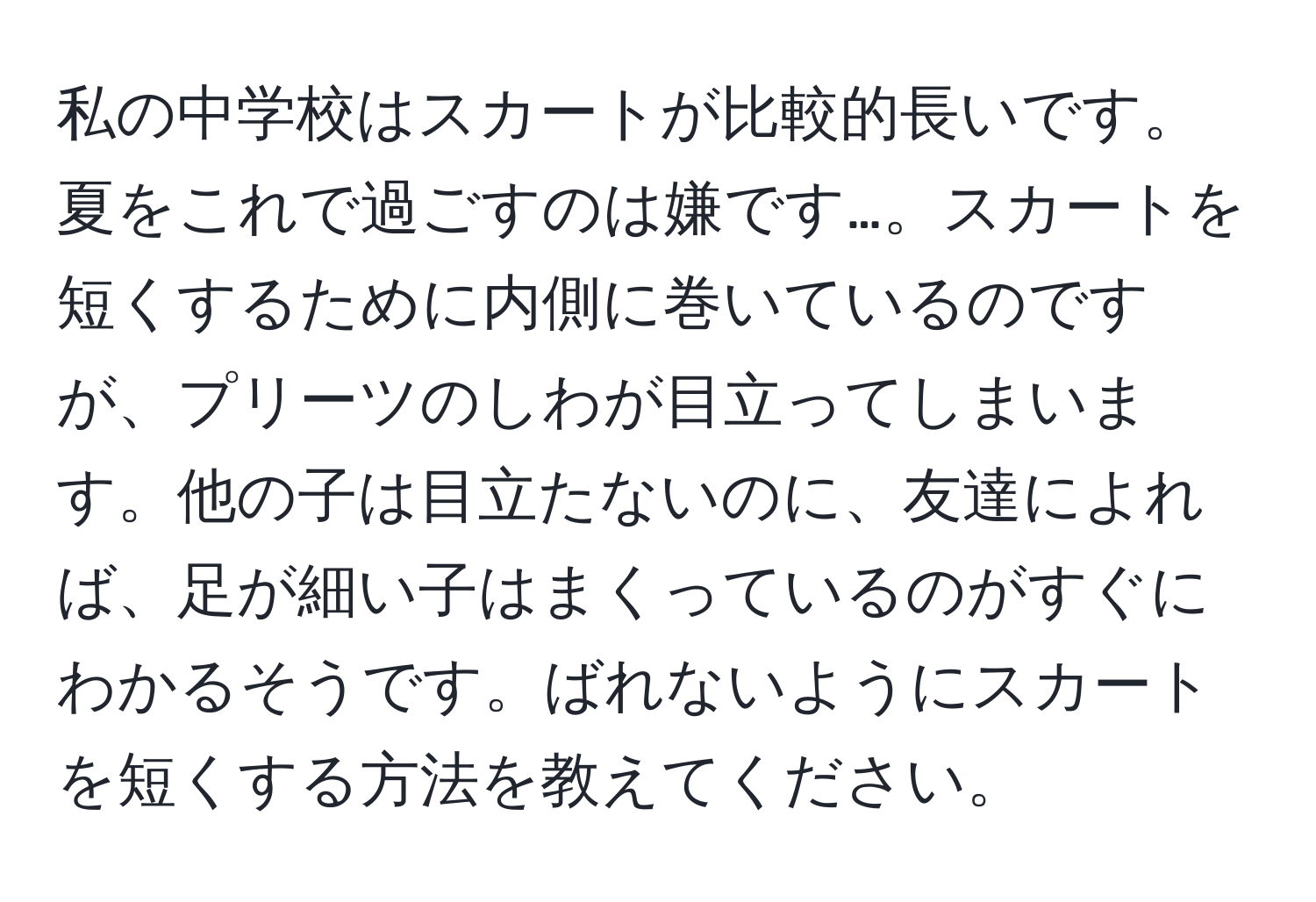 私の中学校はスカートが比較的長いです。夏をこれで過ごすのは嫌です…。スカートを短くするために内側に巻いているのですが、プリーツのしわが目立ってしまいます。他の子は目立たないのに、友達によれば、足が細い子はまくっているのがすぐにわかるそうです。ばれないようにスカートを短くする方法を教えてください。