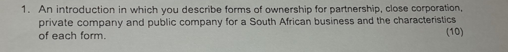 An introduction in which you describe forms of ownership for partnership, close corporation, 
private company and public company for a South African business and the characteristics 
of each form. (10)