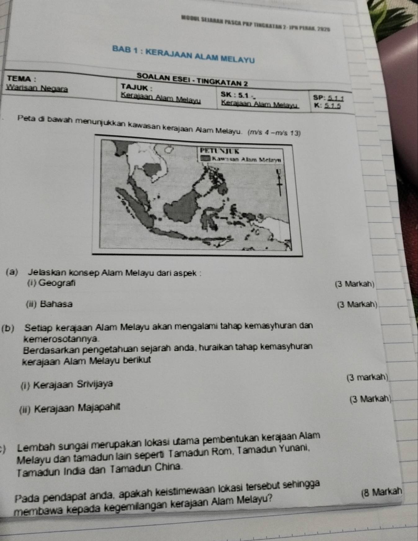 NQOUL SeIARAN PASCA PEP TINGNaTAN 2 - 1P% PeRan, 2925 
BAB 1 : KERAJAAN ALAM MELAYU 
SOALAN ESEI - TINGKATAN 2
TEMA : TAJUK : S K:5 1 , 
Warisan Negara Kerajaan Alam Melayu Kerajaan Alam Melayu K : 
SP: 
Peta di bawah menunjukkan kawasan kerajaan Ala 
(a) Jelaskan konsep Alam Melayu dari aspek : 
(i) Geografi (3 Markah) 
(ii) Bahasa (3 Markah) 
(b) Setiap kerajaan Alam Melayu akan mengalami tahap kemasyhuran dan 
kemerosotannya. 
Berdasarkan pengetahuan sejarah anda, huraikan tahap kemasyhuran 
kerajaan Alam Melayu berikut 
(i) Kerajaan Srivijaya (3 markah) 
(3 Markah) 
(ii) Kerajaan Majapahit 
c) Lembah sungai merupakan lokasi utama pembentukan kerəjaan Alam 
Melayu dan tamadun lain seperti Tamadun Rom, Tamadun Yunani, 
Tamadun India dan Tamadun China. 
Pada pendapat anda, apakah keistimewaan lokasi tersebut sehingga 
membawa kepada kegemilangan kerajaan Alam Melayu? (8 Markah