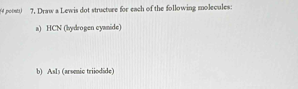 (4 potnts) 7. Draw a Lewis dot structure for each of the following molecules: 
a) HCN (hydrogen cyanide) 
b) AsI3 (arsenic triiodide)