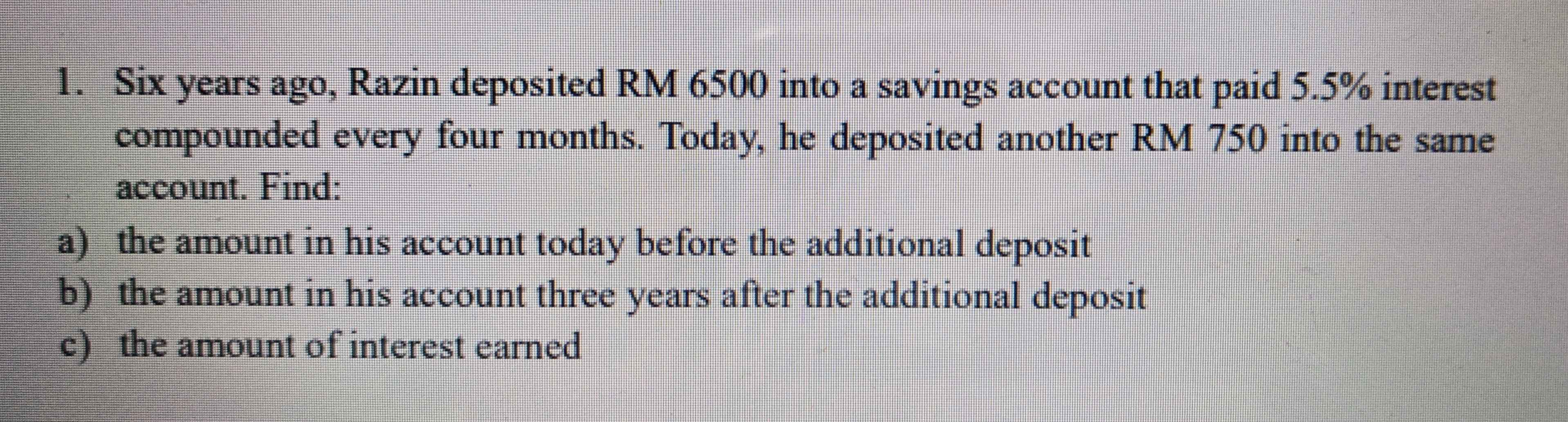 Six years ago, Razin deposited RM 6500 into a savings account that paid 5.5% interest 
compounded every four months. Today, he deposited another RM 750 into the same 
account. Find: 
a) the amount in his account today before the additional deposit 
b) the amount in his account three years after the additional deposit 
c) the amount of interest earned