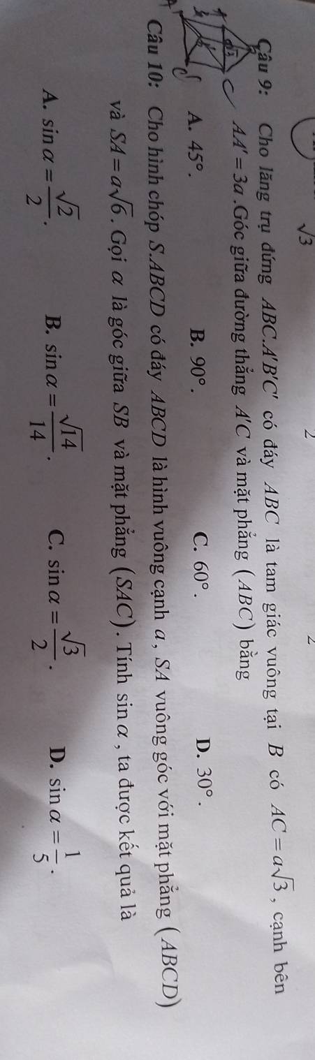 sqrt(3)
2
Cậâu 9: Cho lăng trụ đứng ABC.A B'C' có đáy ABC là tam giác vuông tại B có AC=asqrt(3) , cạnh bên
AA'=3a.Góc giữa đường thẳng A'C và mặt phẳng (ABC) bằng
A. 45°. B. 90°. C. 60°. D. 30°. 
Câu 10: Cho hình chóp S. ABCD có đáy ABCD là hình vuông cạnh a , SA vuông góc với mặt phẳng (ABCD)
và SA=asqrt(6). Gọi α là góc giữa SB và mặt phẳng (SAC). Tính sin alpha , ta được kết quả là
A. sin alpha = sqrt(2)/2 . sin alpha = sqrt(14)/14 . C. sin alpha = sqrt(3)/2 . D. sin alpha = 1/5 . 
B.