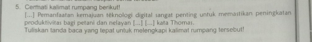 Cermati kalimat rumpang berikut! 
[...] Pemanfaatan kemajuan tėknologi digital sangat penting untuk memastikan peningkatan 
produktivitas bagi petani dan nelayan [...] [...] kata Thomas. 
Tuliskan tanda baca yang tepat untuk melengkapi kalimat rumpang tersebut!