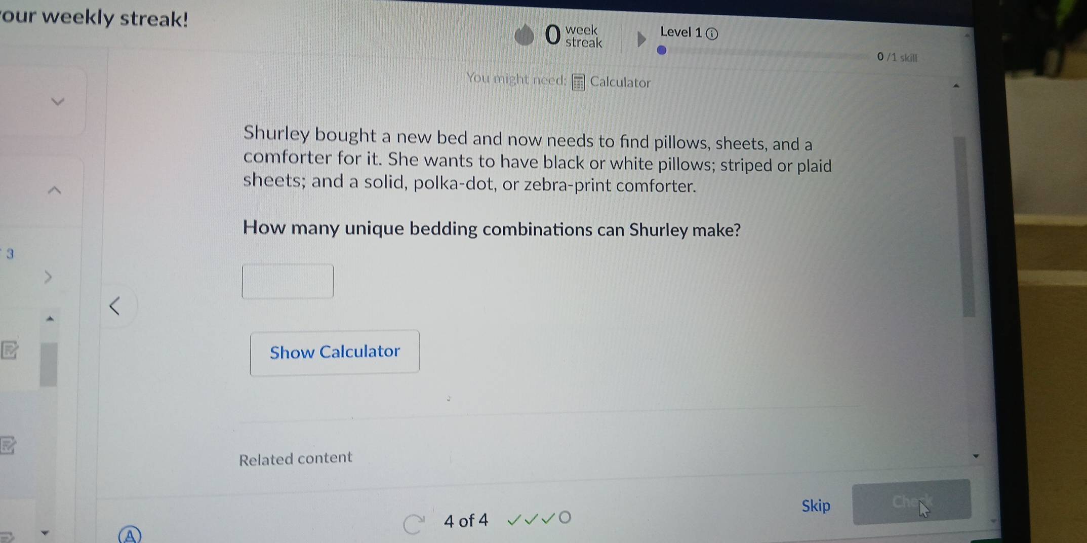 our weekly streak! 
week Level 1 
streak 0 /1 skill 
You might need Calculator 
Shurley bought a new bed and now needs to find pillows, sheets, and a 
comforter for it. She wants to have black or white pillows; striped or plaid 
sheets; and a solid, polka-dot, or zebra-print comforter. 
How many unique bedding combinations can Shurley make? 
3 
Show Calculator 
Related content 
Skip 
4 of 4
