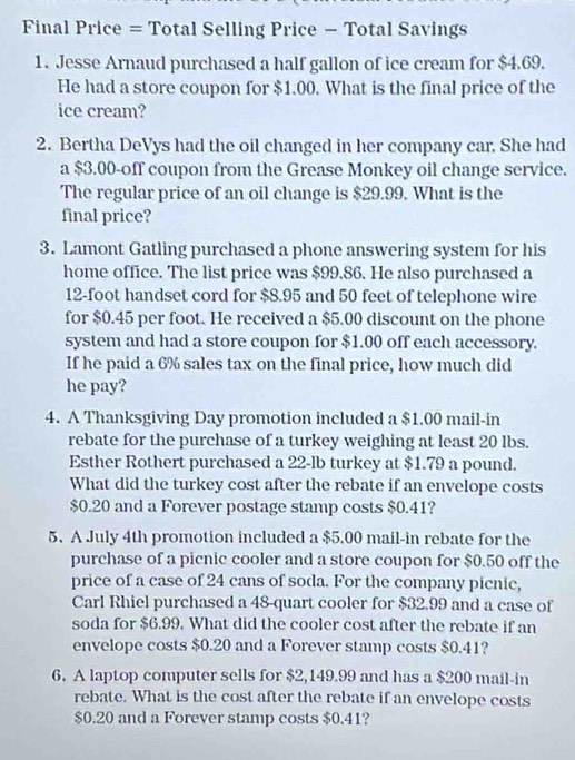 Final Price = Total Selling Price - Total Savings 
1. Jesse Arnaud purchased a half gallon of ice cream for $4.69. 
He had a store coupon for $1.00. What is the final price of the 
ice cream? 
2. Bertha DeVys had the oil changed in her company car. She had 
a $3.00 -off coupon from the Grease Monkey oil change service. 
The regular price of an oil change is $29.99. What is the 
final price? 
3. Lamont Gatling purchased a phone answering system for his 
home office. The list price was $99.86. He also purchased a
12-foot handset cord for $8.95 and 50 feet of telephone wire 
for $0.45 per foot. He received a $5.00 discount on the phone 
system and had a store coupon for $1.00 off each accessory. 
If he paid a 6% sales tax on the final price, how much did 
he pay? 
4. A Thanksgiving Day promotion included a $1.00 mail-in 
rebate for the purchase of a turkey weighing at least 20 lbs. 
Esther Rothert purchased a 22-lb turkey at $1.79 a pound. 
What did the turkey cost after the rebate if an envelope costs
$0.20 and a Forever postage stamp costs $0.41? 
5. A July 4th promotion included a $5.00 mail-in rebate for the 
purchase of a picnic cooler and a store coupon for $0.50 off the 
price of a case of 24 cans of soda. For the company picnic, 
Carl Rhiel purchased a 48 -quart cooler for $32.99 and a case of 
soda for $6.99. What did the cooler cost after the rebate if an 
envelope costs $0.20 and a Forever stamp costs $0.41? 
6. A laptop computer sells for $2,149.99 and has a $200 mail-in 
rebate. What is the cost after the rebate if an envelope costs
$0.20 and a Forever stamp costs $0.41?