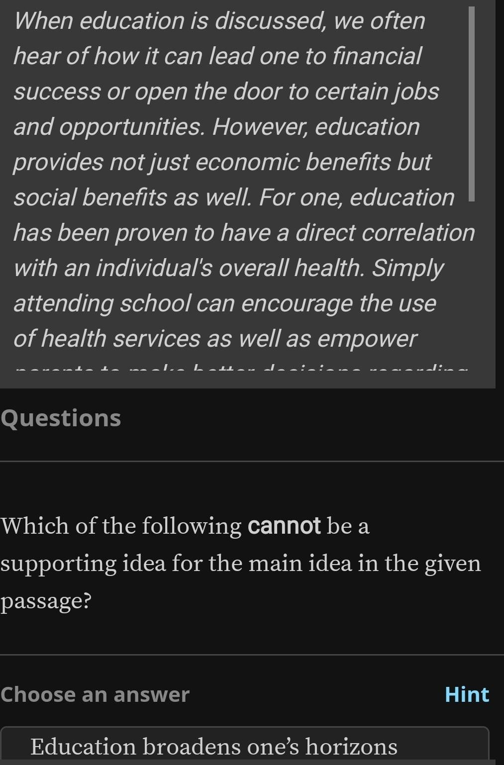 When education is discussed, we often 
hear of how it can lead one to financial 
success or open the door to certain jobs 
and opportunities. However, education 
provides not just economic benefits but 
social benefits as well. For one, education 
has been proven to have a direct correlation 
with an individual's overall health. Simply 
attending school can encourage the use 
of health services as well as empower 
Questions 
Which of the following cannot be a 
supporting idea for the main idea in the given 
passage? 
Choose an answer Hint 
Education broadens one’s horizons