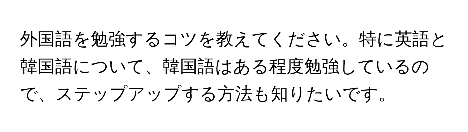 外国語を勉強するコツを教えてください。特に英語と韓国語について、韓国語はある程度勉強しているので、ステップアップする方法も知りたいです。