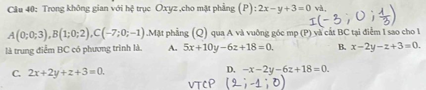 Trong không gian với hệ trục Oxyz ,cho mặt phẳng (P): 2x-y+3=0 và,
A(0;0;3), B(1;0;2), C(-7;0;-1).Mặt phẳng (Q) qua A và vuông góc mp (P) và cắt BC tại điểm I sao cho l
là trung điểm BC có phương trình là. A. 5x+10y-6z+18=0.
B. x-2y-z+3=0.
C. 2x+2y+z+3=0.
D. -x-2y-6z+18=0.