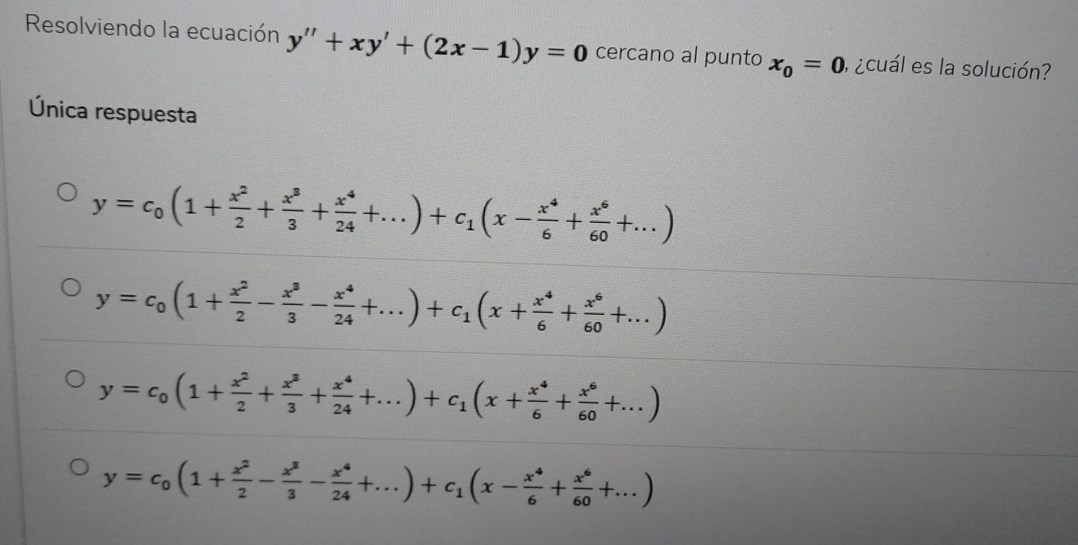 Resolviendo la ecuación y''+xy'+(2x-1)y=0 cercano al punto x_0=0 ,¿cuál es la solución?
Única respuesta
y=c_0(1+ x^2/2 + x^3/3 + x^4/24 +...)+c_1(x- x^4/6 + x^6/60 +...)
y=c_0(1+ x^2/2 - x^3/3 - x^4/24 +...)+c_1(x+ x^4/6 + x^6/60 +...)
y=c_0(1+ x^2/2 + x^3/3 + x^4/24 +...)+c_1(x+ x^4/6 + x^6/60 +...)
y=c_0(1+ x^2/2 - x^8/3 - x^4/24 +...)+c_1(x- x^4/6 + x^6/60 +...)