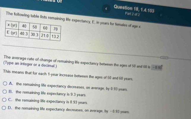 < Question 18, 1.4.103 Part 2 of 2
The following table lists remainfe expectancy, E, in years for females of age x.
The average rate of change of remaining life expectancy between the ages of 50 and 60 is -  19° :
(Type an integer or a decimal.)
This means that for each 1-year increase between the ages of 50 and 60 years,
A. the remaining life expectancy decreases, on average, by 0.93 years
B. the remaining life expectancy is 9.3 years
C. the remaining life expectancy is 0.93 years.
D. the remaining life expectancy decreases, on average, by -0.93 years