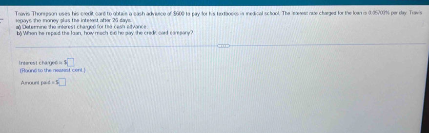 Travis Thompson uses his credit card to obtain a cash advance of $600 to pay for his textbooks in medical school. The interest rate charged for the loan is 0.05703% per day. Travis 
repays the money plus the interest after 26 days
a) Determine the interest charged for the cash advance. 
b) When he repaid the loan, how much did he pay the credit card company? 
Interest charged approx $□
(Round to the nearest cent.) 
Amount paid =$□