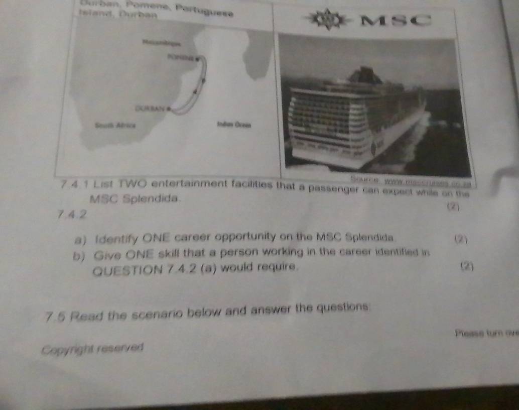 Durban, Pomène, Portuguese 
I i a n d , Durb an 
Pasamtique 
CKBAN 
Smth Africa Indian Oceen 
7.4 1 List TWO entertainment facilitiea passenger can expect while on the 
MSC Splendida. 
(2) 
7.4.2 
a) (dentify ONE career opportunity on the MSC Splendida. (2) 
b) Give ONE skill that a person working in the career identified in 
QUESTION 7.4.2 (a) would require. (2) 
7.5 Read the scenario below and answer the questions: 
Please turn ove 
Copyright reserved