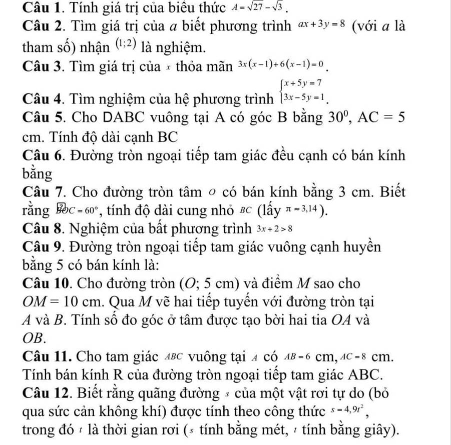 Tính giá trị của biêu thức A=sqrt(27)-sqrt(3).
Câu 2. Tìm giá trị của a biết phương trình ax+3y=8 (với a là
tham số) nhận (1;2) là nghiệm.
Câu 3. Tìm giá trị của × thỏa mãn 3x(x-1)+6(x-1)=0
Câu 4. Tìm nghiệm của hệ phương trình beginarrayl x+5y=7 3x-5y=1endarray.
Câu 5. Cho DABC vuông tại A có góc B bằng 30^0,AC=5
cm. Tính độ dài cạnh BC
Câu 6. Đường tròn ngoại tiếp tam giác đều cạnh có bán kính
bằng
Câu 7. Cho đường tròn tâm ◎ có bán kính bằng 3 cm. Biết
rằng widehat BOC=60° , tính độ dài cung nhỏ &c (lấy π approx 3,14).
Câu 8. Nghiệm của bất phương trình 3x+2>8
Câu 9. Đường tròn ngoại tiếp tam giác vuông cạnh huyền
bằng 5 có bán kính là:
Câu 10. Cho đường tròn (O; 5 cm) và điểm M sao cho
OM=10cm 1. Qua M vẽ hai tiếp tuyến với đường tròn tại
A và B. Tính số đo góc ở tâm được tạo bời hai tia OA và
OB.
Câu 11. Cho tam giác 4вc vuông tại 4 có AB=6cm,AC=8cm.
Tính bán kính R của đường tròn ngoại tiếp tam giác ABC.
Câu 12. Biết rằng quãng đường * của một vật rơi tự do (bỏ
qua sức cản không khí) được tính theo công thức s=4,9t^2,
trong đó / là thời gian rơi (ε tính bằng mét, ² tính bằng giây).