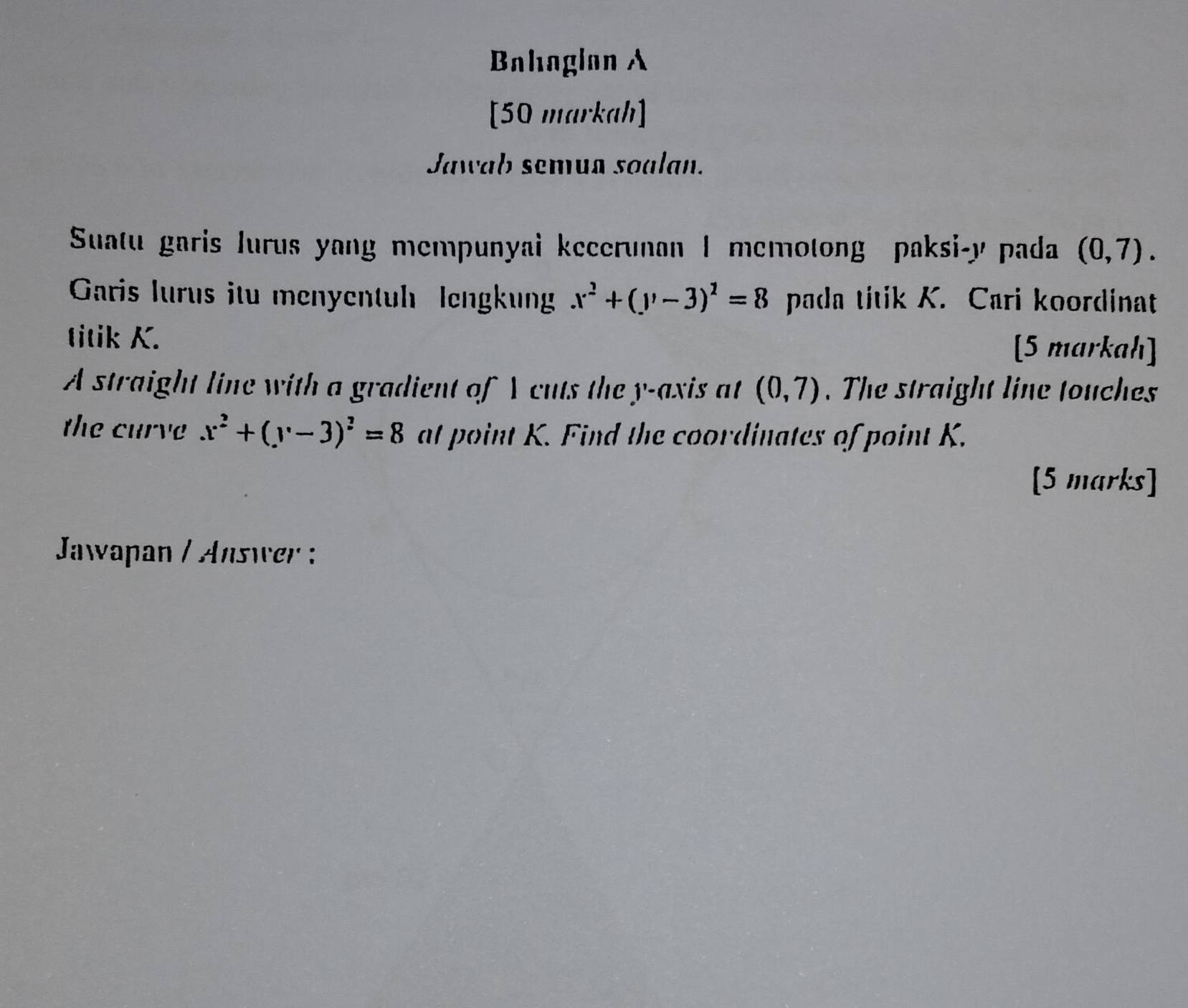 Bahaglan A 
[50 markah] 
Jawab semua soalan. 
Suatu garis lurus yang mempunyai kecerunan I memotong paksi- y pada (0,7). 
Garis lurus itu menyentuh lengkung x^2+(y-3)^2=8 pada titik K. Cari koordinat 
titik K. [5 markah] 
A straight line with a gradient of A cuts the y-axis at (0,7). The straight line touches 
the curve x^2+(y-3)^2=8 at point K. Find the coordinates of point K. 
[5 marks] 
Jaapan / Answer