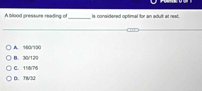 Ponts: 0 or 1
A blood pressure reading of_ is considered optimal for an adult at rest.
A. 160/100
B. 30/120
C. 118/76
D. 78/32