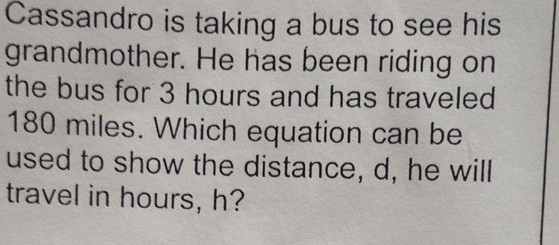 Cassandro is taking a bus to see his 
grandmother. He has been riding on 
the bus for 3 hours and has traveled
180 miles. Which equation can be 
used to show the distance, d, he will 
travel in hours, h?