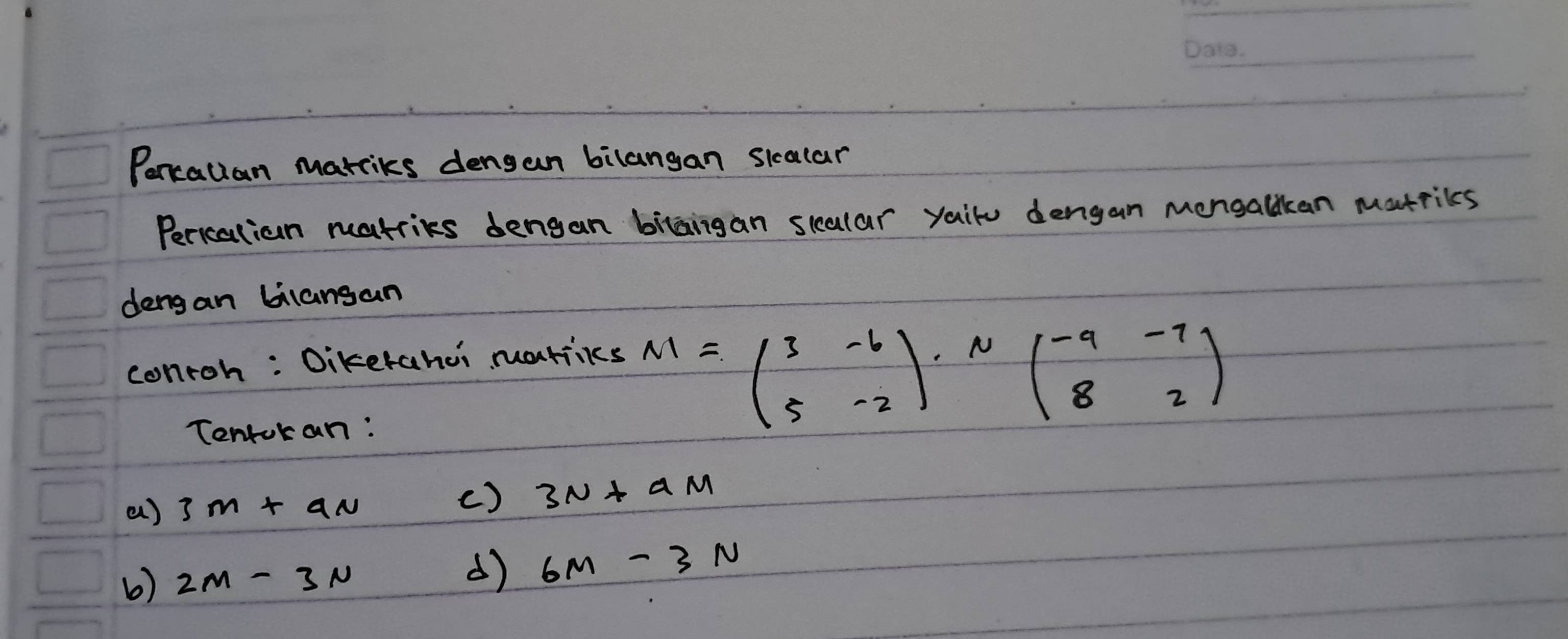 Poncallan marriks dengan bilangan sicalar 
Pericalian matries dengan bilaigan scular yaiu dengan mongallkan matrices 
dengan bilansan 
conroh : Dikerahoi martiiks 
Tentokan:
M=beginpmatrix 3&-6 5&-2endpmatrix · Nbeginpmatrix -9&-7 8&2endpmatrix
a) 3m+an
() 3N+aM
b) 2M-3N
d) 6M-3N