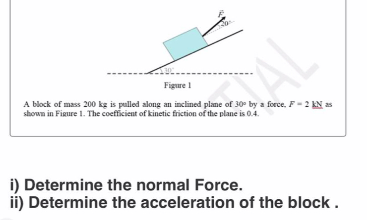 vector F
20°
30°
Figure 1 
A block of mass 200 kg is pulled along an inclined plane of 30° by a force, F=2kN as 
shown in Figure 1. The coefficient of kinetic friction of the plane is 0.4. 
i) Determine the normal Force. 
ii) Determine the acceleration of the block .