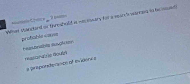 Care 2 poits 
What standard or threshold is necessary for a search warrant to be issued
probable cause
reasonable suspición
reasonable doubt
a preponderance of evidence