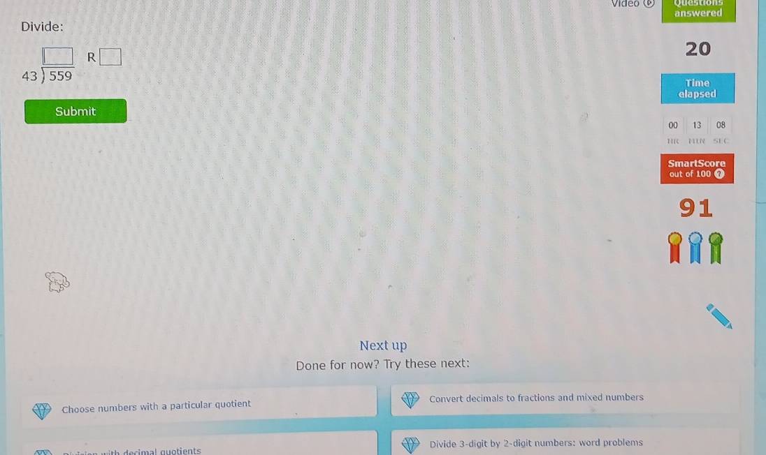 Vídeo ©
answered
Divide:
beginarrayr □  43encloselongdiv 559endarray R□
20
Time
elapsed
Submit
00 13 08
H SE C
SmartScore
out of 100 0
91
Next up
Done for now? Try these next:
Choose numbers with a particular quotient Convert decimals to fractions and mixed numbers
Divide 3 -digit by 2 -digit numbers: word problems