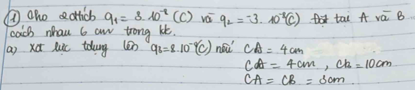 ①oho ectticb 9_1=8.10^(-2) ( () vái q_2=-3.10^(-8)(C) A tai A vá B 
cacs whau 6 an trong kt. 
(a) xd luic toung (en q_3=8.10^(-9)(C) neǔ CA=4cm
cA=4cm, ch=10cm
CA=CB=3cm