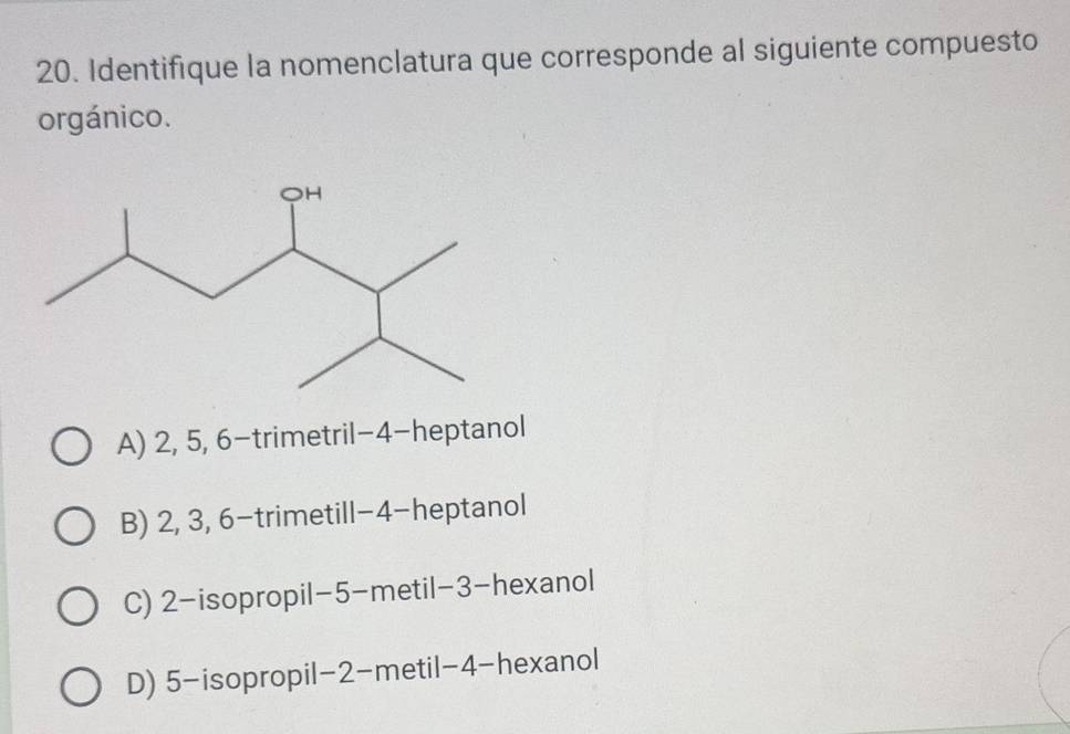 Identifique la nomenclatura que corresponde al siguiente compuesto
orgánico.
A) 2, 5, 6 -trimetril -4 -heptanol
B) 2, 3, 6 -trimetill -4 -heptanol
C) 2 -isopropil -5 -metil -3 -hexanol
D) 5 -isopropil -2 -metil -4 -hexanol