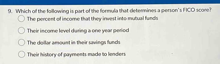 Which of the following is part of the formula that determines a person's FICO score?
The percent of income that they invest into mutual funds
Their income level during a one year period
The dollar amount in their savings funds
Their history of payments made to lenders