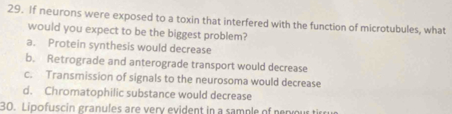 If neurons were exposed to a toxin that interfered with the function of microtubules, what
would you expect to be the biggest problem?
a. Protein synthesis would decrease
b. Retrograde and anterograde transport would decrease
c. Transmission of signals to the neurosoma would decrease
d. Chromatophilic substance would decrease
30. Lipofuscin granules are very evident in a sample of nervous tirru