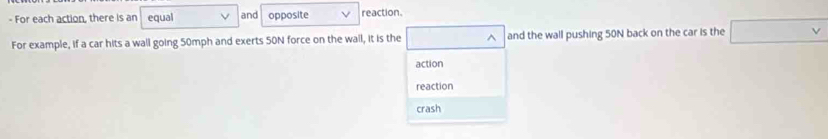 For each action, there is an equal and opposite reaction.
For example, if a car hits a wall going 50mph and exerts 50N force on the wall, it is the □^(and the wall pushing 50N back on the car is the □ v)
action
reaction
crash