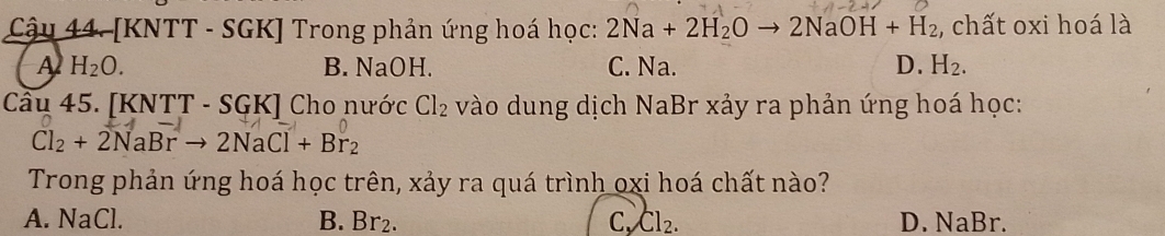 Cậu 44. [KNTT - SGK] Trong phản ứng hoá học: 2Na+2H_2Oto 2NaOH+H_2 , chất oxi hoá là
A H_2O. B. NaOH. C. Na. D. H_2. 
Câu 45. [KNTT - SGK] Cho nước Cl_2 vào dung dịch NaBr xảy ra phản ứng hoá học:
Cl_2+2NaBrto 2NaCl+Br_2
Trong phản ứng hoá học trên, xảy ra quá trình oxi hoá chất nào?
A. NaCl. B. Br₂. C、 Cl_2. D. NaBr.