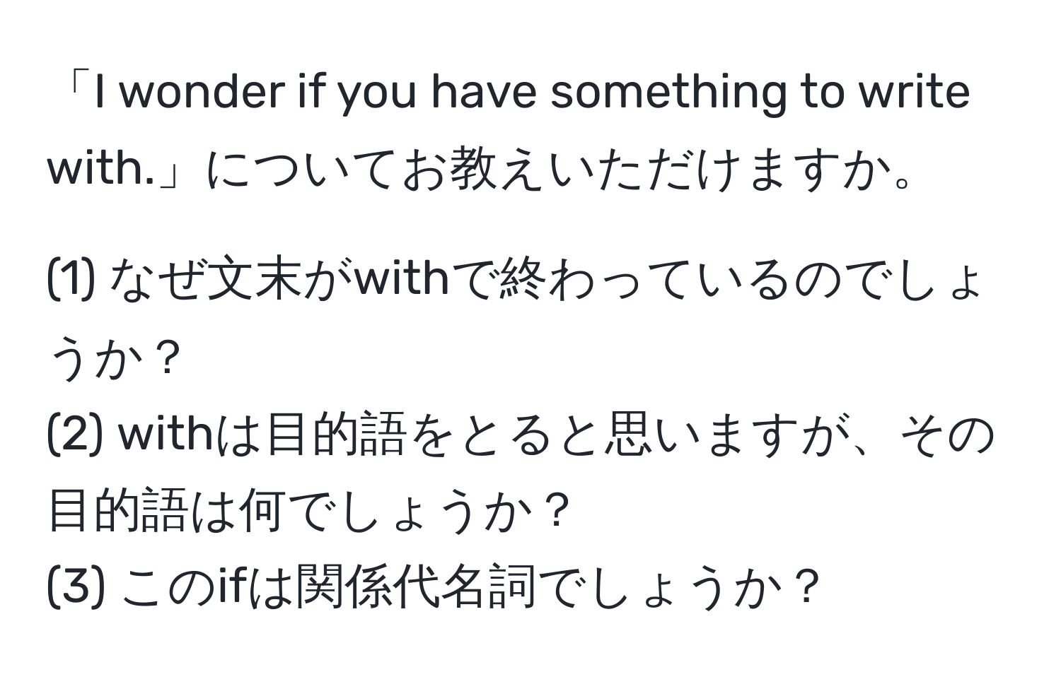 「I wonder if you have something to write with.」についてお教えいただけますか。  

(1) なぜ文末がwithで終わっているのでしょうか？  
(2) withは目的語をとると思いますが、その目的語は何でしょうか？  
(3) このifは関係代名詞でしょうか？