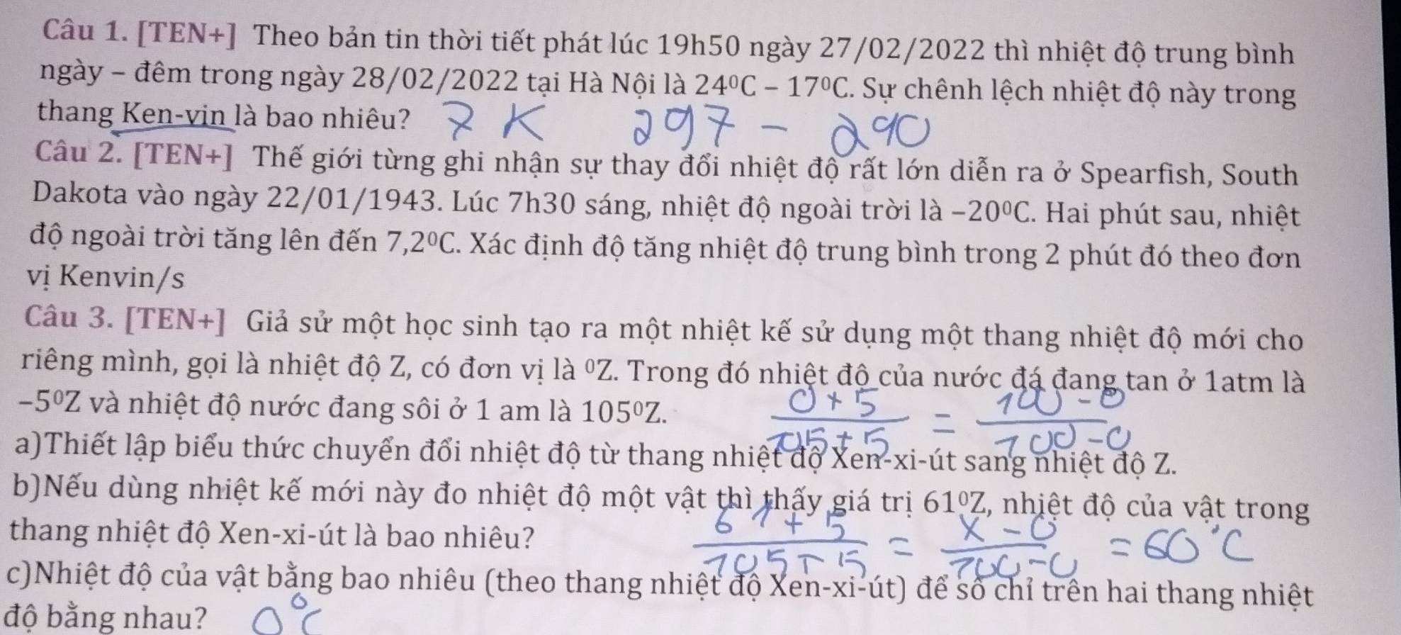 [TEN+] Theo bản tin thời tiết phát lúc 19h50 ngày 27/02/2022 thì nhiệt độ trung bình
ngày - đêm trong ngày 28/02/2022 tại Hà Nội là 24°C-17°C C. Sự chênh lệch nhiệt độ này trong
thang Ken-vin là bao nhiêu?
Câu 2. [TEN+] Thế giới từng ghi nhận sự thay đổi nhiệt độ rất lớn diễn ra ở Spearfish, South
Dakota vào ngày 22/01/1943. Lúc 7h30 sáng, nhiệt độ ngoài trời là -20°C 2. Hai phút sau, nhiệt
độ ngoài trời tăng lên đến 7,2°C C. Xác định độ tăng nhiệt độ trung bình trong 2 phút đó theo đơn
vị Kenvin/s
Câu 3. [TEN+] Giả sử một học sinh tạo ra một nhiệt kế sử dụng một thang nhiệt độ mới cho
riêng mình, gọi là nhiệt độ Z, có đơn vị là ºZ. Trong đó nhiệt độ của nước đá đang tan ở 1atm là
-5^0Z và nhiệt độ nước đang sôi ở 1 am là 105^0Z.
a)Thiết lập biểu thức chuyển đổi nhiệt độ từ thang nhiệt độ Xen-xi-út sang nhiệt độ Z.
b)Nếu dùng nhiệt kế mới này đo nhiệt độ một vật thì thấy giá trị 6 61°Z %, nhịệt độ của vật trong
thang nhiệt độ Xen-xi-út là bao nhiêu?
c)Nhiệt độ của vật bằng bao nhiêu (theo thang nhiệt độ Xen-xi-út) để số chỉ trên hai thang nhiệt
độ bằng nhau?