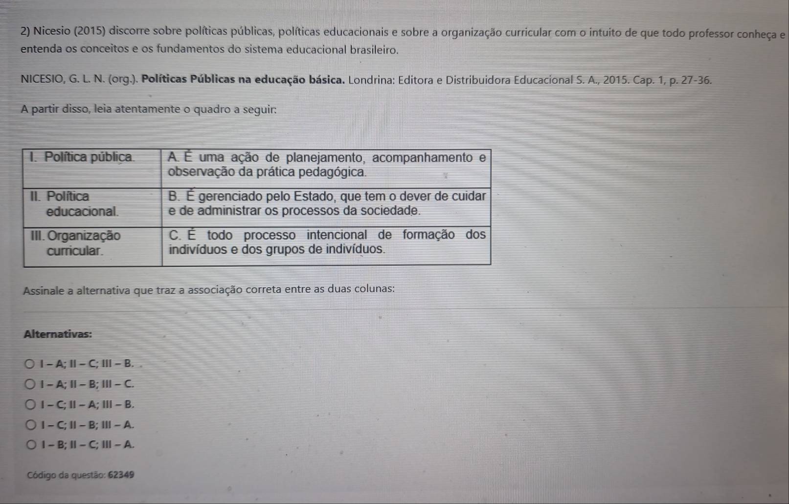 Nicesio (2015) discorre sobre políticas públicas, políticas educacionais e sobre a organização curricular com o intuito de que todo professor conheça e
entenda os conceitos e os fundamentos do sistema educacional brasileiro.
NICESIO, G. L. N. (org.). Políticas Públicas na educação básica. Londrina: Editora e Distribuidora Educacional S. A., 2015. Cap. 1, p. 27 -36.
A partir disso, leia atentamente o quadro a seguir:
Assinale a alternativa que traz a associação correta entre as duas colunas:
Alternativas:
1 - A;Ⅱ− C; |||-B
I - A;Ⅱ - B; 111-C
1 - C; 11-A |||-8
I - C; Ⅱ - B; Ⅲ - A.
-B:11-C : Ⅲ - A.
Código da questão: 62349