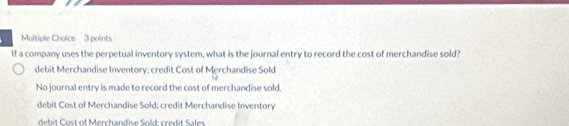 If a company uses the perpetual inventory system, what is the journal entry to record the cost of merchandise sold?
debit Merchandise Inventory; credit Cost of Merchandise Sold
No journal entry is made to record the cost of merchandise sold.
debit Cost of Merchandise Sold; credit Merchandise Inventory
debit Cost of Merchandise Sold: credit Sales