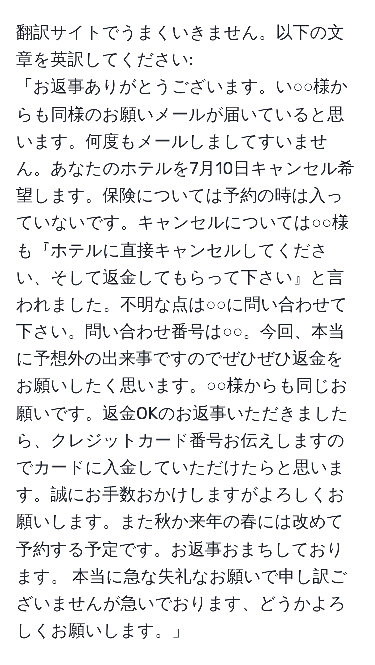 翻訳サイトでうまくいきません。以下の文章を英訳してください:  
「お返事ありがとうございます。い○○様からも同様のお願いメールが届いていると思います。何度もメールしましてすいません。あなたのホテルを7月10日キャンセル希望します。保険については予約の時は入っていないです。キャンセルについては○○様も『ホテルに直接キャンセルしてください、そして返金してもらって下さい』と言われました。不明な点は○○に問い合わせて下さい。問い合わせ番号は○○。今回、本当に予想外の出来事ですのでぜひぜひ返金をお願いしたく思います。○○様からも同じお願いです。返金OKのお返事いただきましたら、クレジットカード番号お伝えしますのでカードに入金していただけたらと思います。誠にお手数おかけしますがよろしくお願いします。また秋か来年の春には改めて予約する予定です。お返事おまちしております。 本当に急な失礼なお願いで申し訳ございませんが急いでおります、どうかよろしくお願いします。」