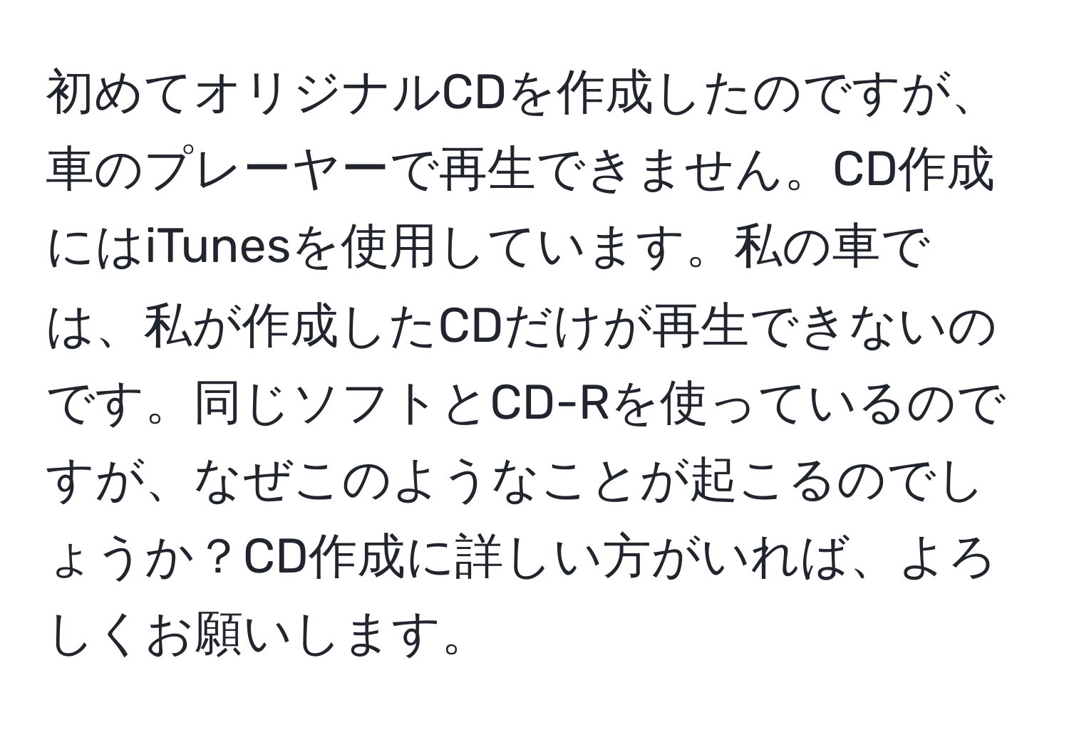 初めてオリジナルCDを作成したのですが、車のプレーヤーで再生できません。CD作成にはiTunesを使用しています。私の車では、私が作成したCDだけが再生できないのです。同じソフトとCD-Rを使っているのですが、なぜこのようなことが起こるのでしょうか？CD作成に詳しい方がいれば、よろしくお願いします。